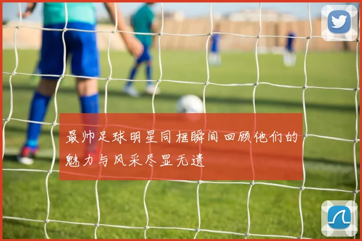 最帅足球明星同框瞬间回顾他们的魅力与风采尽显无遗