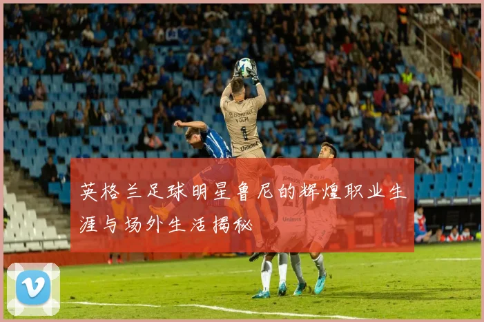 英格兰足球明星鲁尼的辉煌职业生涯与场外生活揭秘